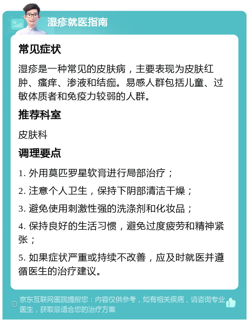 湿疹就医指南 常见症状 湿疹是一种常见的皮肤病，主要表现为皮肤红肿、瘙痒、渗液和结痂。易感人群包括儿童、过敏体质者和免疫力较弱的人群。 推荐科室 皮肤科 调理要点 1. 外用莫匹罗星软膏进行局部治疗； 2. 注意个人卫生，保持下阴部清洁干燥； 3. 避免使用刺激性强的洗涤剂和化妆品； 4. 保持良好的生活习惯，避免过度疲劳和精神紧张； 5. 如果症状严重或持续不改善，应及时就医并遵循医生的治疗建议。