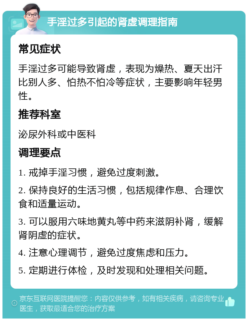 手淫过多引起的肾虚调理指南 常见症状 手淫过多可能导致肾虚，表现为燥热、夏天出汗比别人多、怕热不怕冷等症状，主要影响年轻男性。 推荐科室 泌尿外科或中医科 调理要点 1. 戒掉手淫习惯，避免过度刺激。 2. 保持良好的生活习惯，包括规律作息、合理饮食和适量运动。 3. 可以服用六味地黄丸等中药来滋阴补肾，缓解肾阴虚的症状。 4. 注意心理调节，避免过度焦虑和压力。 5. 定期进行体检，及时发现和处理相关问题。