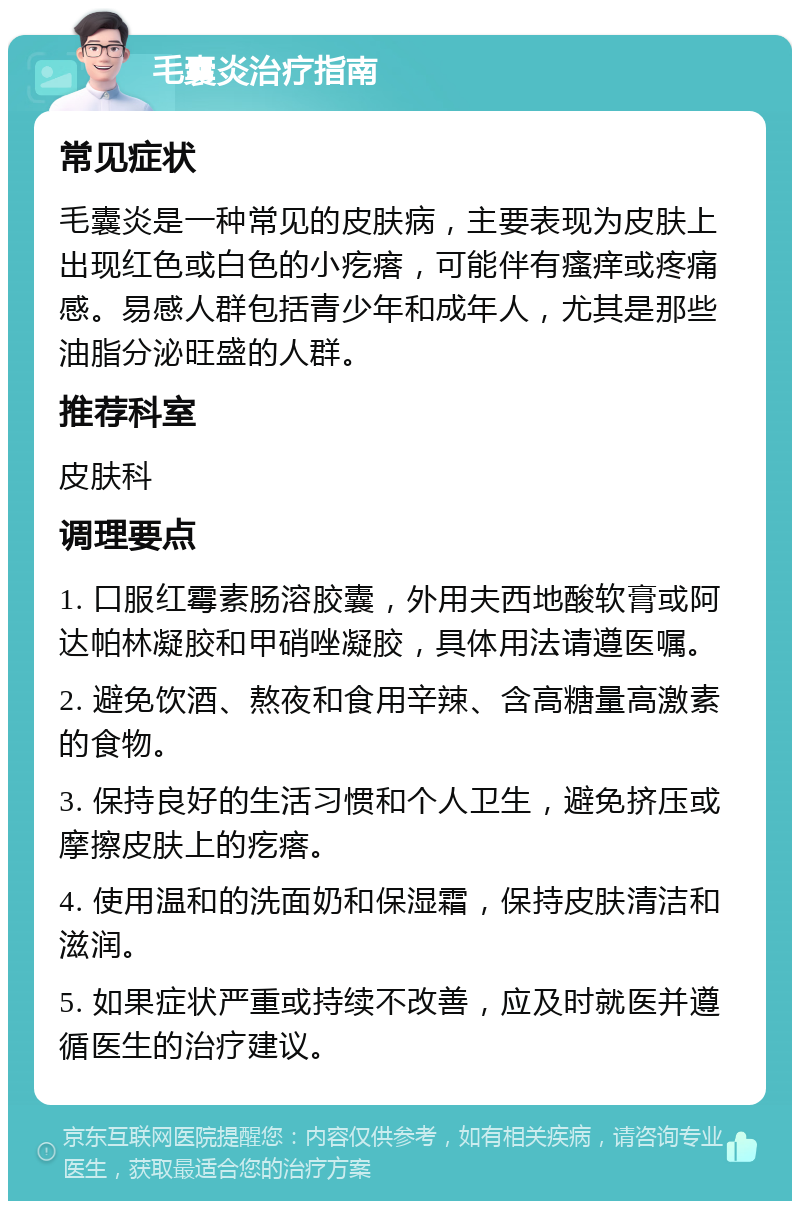 毛囊炎治疗指南 常见症状 毛囊炎是一种常见的皮肤病，主要表现为皮肤上出现红色或白色的小疙瘩，可能伴有瘙痒或疼痛感。易感人群包括青少年和成年人，尤其是那些油脂分泌旺盛的人群。 推荐科室 皮肤科 调理要点 1. 口服红霉素肠溶胶囊，外用夫西地酸软膏或阿达帕林凝胶和甲硝唑凝胶，具体用法请遵医嘱。 2. 避免饮酒、熬夜和食用辛辣、含高糖量高激素的食物。 3. 保持良好的生活习惯和个人卫生，避免挤压或摩擦皮肤上的疙瘩。 4. 使用温和的洗面奶和保湿霜，保持皮肤清洁和滋润。 5. 如果症状严重或持续不改善，应及时就医并遵循医生的治疗建议。