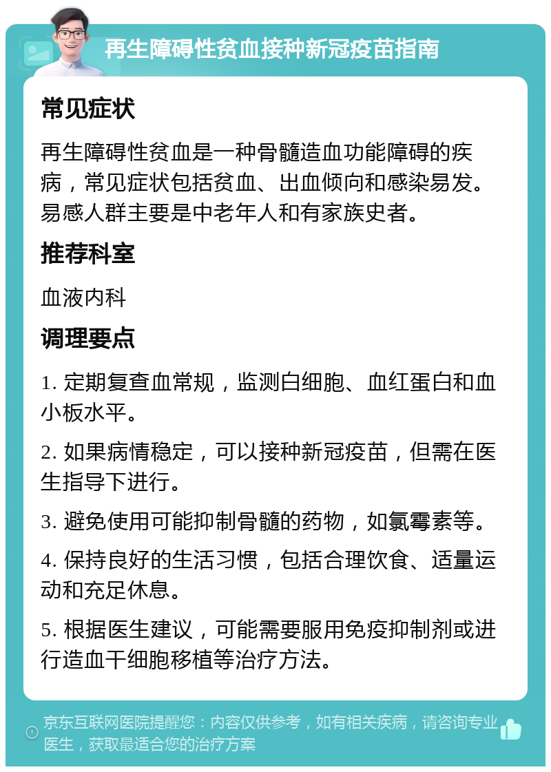 再生障碍性贫血接种新冠疫苗指南 常见症状 再生障碍性贫血是一种骨髓造血功能障碍的疾病，常见症状包括贫血、出血倾向和感染易发。易感人群主要是中老年人和有家族史者。 推荐科室 血液内科 调理要点 1. 定期复查血常规，监测白细胞、血红蛋白和血小板水平。 2. 如果病情稳定，可以接种新冠疫苗，但需在医生指导下进行。 3. 避免使用可能抑制骨髓的药物，如氯霉素等。 4. 保持良好的生活习惯，包括合理饮食、适量运动和充足休息。 5. 根据医生建议，可能需要服用免疫抑制剂或进行造血干细胞移植等治疗方法。