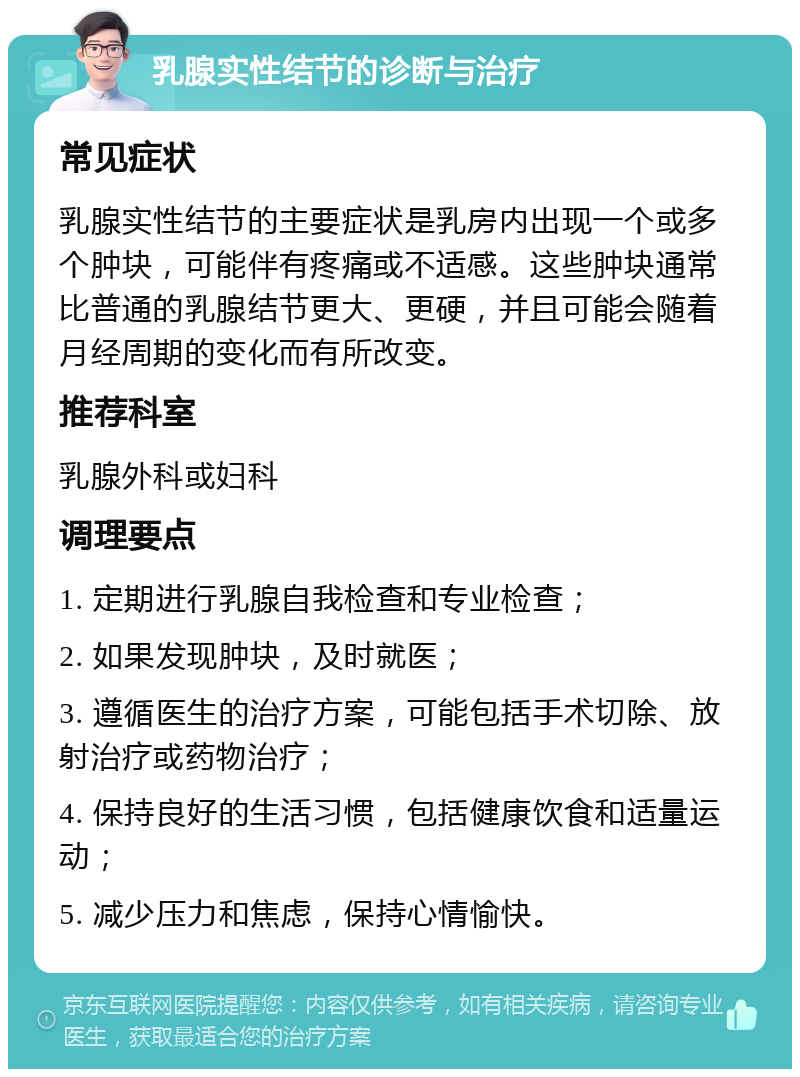 乳腺实性结节的诊断与治疗 常见症状 乳腺实性结节的主要症状是乳房内出现一个或多个肿块，可能伴有疼痛或不适感。这些肿块通常比普通的乳腺结节更大、更硬，并且可能会随着月经周期的变化而有所改变。 推荐科室 乳腺外科或妇科 调理要点 1. 定期进行乳腺自我检查和专业检查； 2. 如果发现肿块，及时就医； 3. 遵循医生的治疗方案，可能包括手术切除、放射治疗或药物治疗； 4. 保持良好的生活习惯，包括健康饮食和适量运动； 5. 减少压力和焦虑，保持心情愉快。