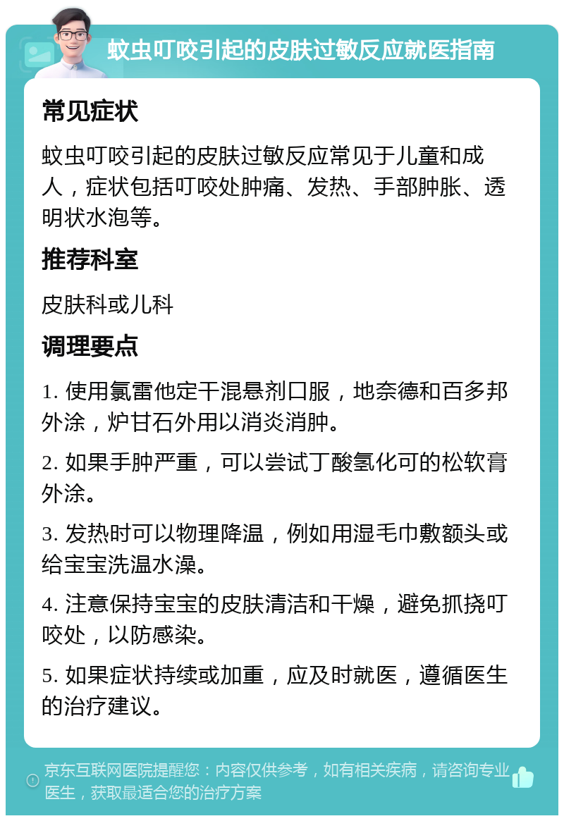 蚊虫叮咬引起的皮肤过敏反应就医指南 常见症状 蚊虫叮咬引起的皮肤过敏反应常见于儿童和成人，症状包括叮咬处肿痛、发热、手部肿胀、透明状水泡等。 推荐科室 皮肤科或儿科 调理要点 1. 使用氯雷他定干混悬剂口服，地奈德和百多邦外涂，炉甘石外用以消炎消肿。 2. 如果手肿严重，可以尝试丁酸氢化可的松软膏外涂。 3. 发热时可以物理降温，例如用湿毛巾敷额头或给宝宝洗温水澡。 4. 注意保持宝宝的皮肤清洁和干燥，避免抓挠叮咬处，以防感染。 5. 如果症状持续或加重，应及时就医，遵循医生的治疗建议。