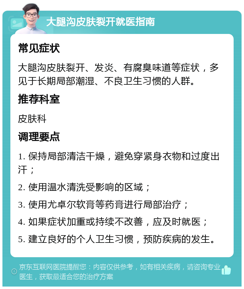 大腿沟皮肤裂开就医指南 常见症状 大腿沟皮肤裂开、发炎、有腐臭味道等症状，多见于长期局部潮湿、不良卫生习惯的人群。 推荐科室 皮肤科 调理要点 1. 保持局部清洁干燥，避免穿紧身衣物和过度出汗； 2. 使用温水清洗受影响的区域； 3. 使用尤卓尔软膏等药膏进行局部治疗； 4. 如果症状加重或持续不改善，应及时就医； 5. 建立良好的个人卫生习惯，预防疾病的发生。