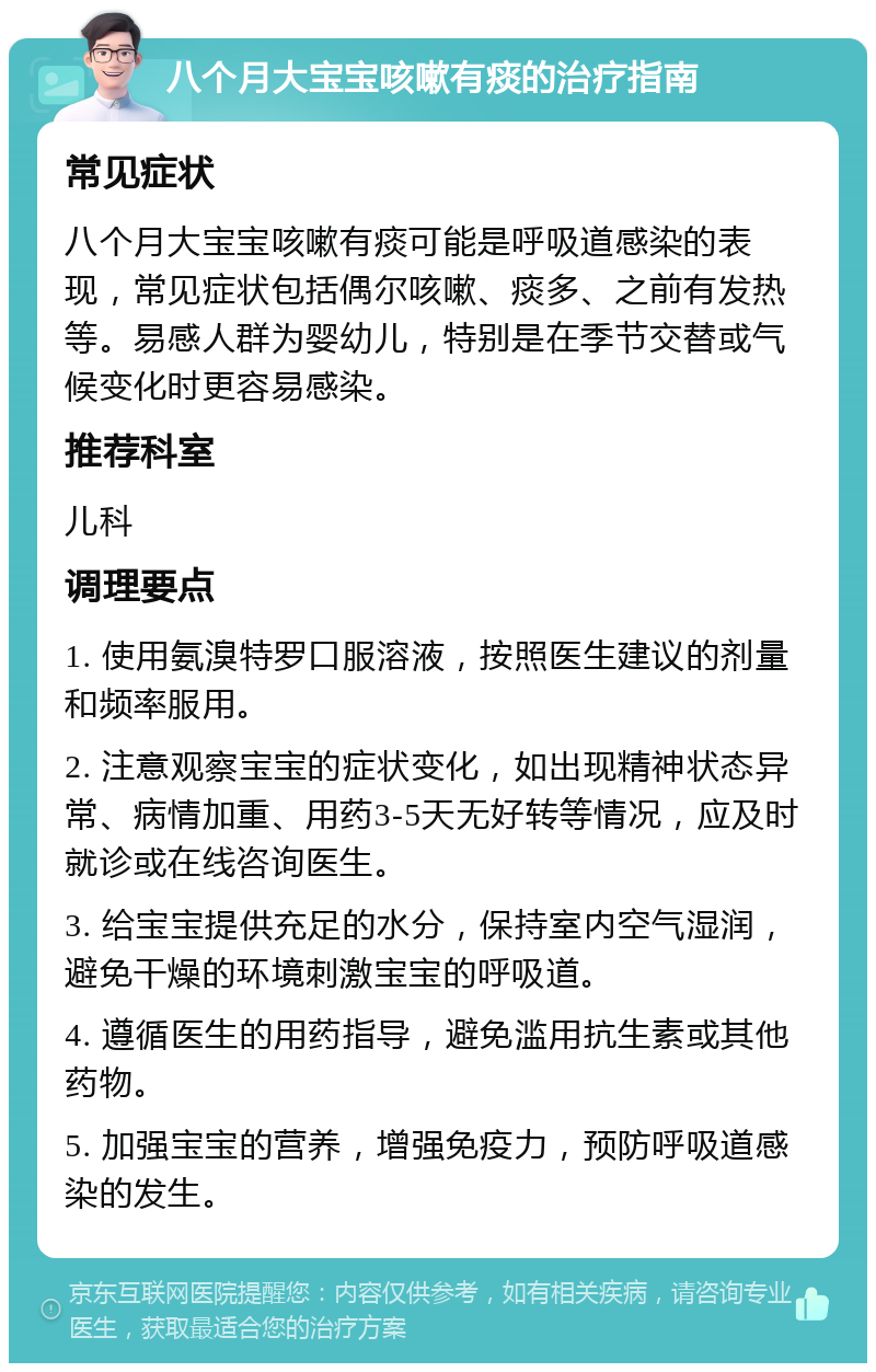 八个月大宝宝咳嗽有痰的治疗指南 常见症状 八个月大宝宝咳嗽有痰可能是呼吸道感染的表现，常见症状包括偶尔咳嗽、痰多、之前有发热等。易感人群为婴幼儿，特别是在季节交替或气候变化时更容易感染。 推荐科室 儿科 调理要点 1. 使用氨溴特罗口服溶液，按照医生建议的剂量和频率服用。 2. 注意观察宝宝的症状变化，如出现精神状态异常、病情加重、用药3-5天无好转等情况，应及时就诊或在线咨询医生。 3. 给宝宝提供充足的水分，保持室内空气湿润，避免干燥的环境刺激宝宝的呼吸道。 4. 遵循医生的用药指导，避免滥用抗生素或其他药物。 5. 加强宝宝的营养，增强免疫力，预防呼吸道感染的发生。