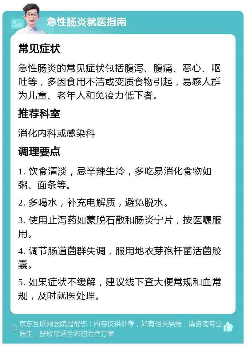 急性肠炎就医指南 常见症状 急性肠炎的常见症状包括腹泻、腹痛、恶心、呕吐等，多因食用不洁或变质食物引起，易感人群为儿童、老年人和免疫力低下者。 推荐科室 消化内科或感染科 调理要点 1. 饮食清淡，忌辛辣生冷，多吃易消化食物如粥、面条等。 2. 多喝水，补充电解质，避免脱水。 3. 使用止泻药如蒙脱石散和肠炎宁片，按医嘱服用。 4. 调节肠道菌群失调，服用地衣芽孢杆菌活菌胶囊。 5. 如果症状不缓解，建议线下查大便常规和血常规，及时就医处理。