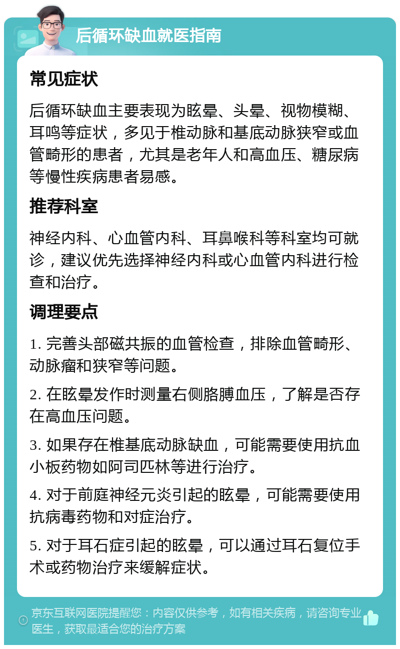 后循环缺血就医指南 常见症状 后循环缺血主要表现为眩晕、头晕、视物模糊、耳鸣等症状，多见于椎动脉和基底动脉狭窄或血管畸形的患者，尤其是老年人和高血压、糖尿病等慢性疾病患者易感。 推荐科室 神经内科、心血管内科、耳鼻喉科等科室均可就诊，建议优先选择神经内科或心血管内科进行检查和治疗。 调理要点 1. 完善头部磁共振的血管检查，排除血管畸形、动脉瘤和狭窄等问题。 2. 在眩晕发作时测量右侧胳膊血压，了解是否存在高血压问题。 3. 如果存在椎基底动脉缺血，可能需要使用抗血小板药物如阿司匹林等进行治疗。 4. 对于前庭神经元炎引起的眩晕，可能需要使用抗病毒药物和对症治疗。 5. 对于耳石症引起的眩晕，可以通过耳石复位手术或药物治疗来缓解症状。