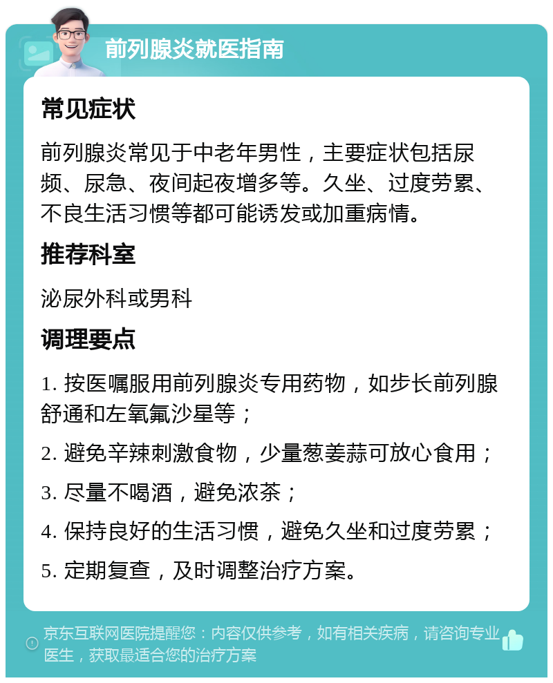 前列腺炎就医指南 常见症状 前列腺炎常见于中老年男性，主要症状包括尿频、尿急、夜间起夜增多等。久坐、过度劳累、不良生活习惯等都可能诱发或加重病情。 推荐科室 泌尿外科或男科 调理要点 1. 按医嘱服用前列腺炎专用药物，如步长前列腺舒通和左氧氟沙星等； 2. 避免辛辣刺激食物，少量葱姜蒜可放心食用； 3. 尽量不喝酒，避免浓茶； 4. 保持良好的生活习惯，避免久坐和过度劳累； 5. 定期复查，及时调整治疗方案。