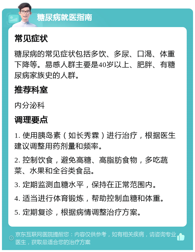 糖尿病就医指南 常见症状 糖尿病的常见症状包括多饮、多尿、口渴、体重下降等。易感人群主要是40岁以上、肥胖、有糖尿病家族史的人群。 推荐科室 内分泌科 调理要点 1. 使用胰岛素（如长秀霖）进行治疗，根据医生建议调整用药剂量和频率。 2. 控制饮食，避免高糖、高脂肪食物，多吃蔬菜、水果和全谷类食品。 3. 定期监测血糖水平，保持在正常范围内。 4. 适当进行体育锻炼，帮助控制血糖和体重。 5. 定期复诊，根据病情调整治疗方案。