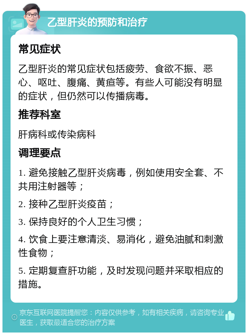 乙型肝炎的预防和治疗 常见症状 乙型肝炎的常见症状包括疲劳、食欲不振、恶心、呕吐、腹痛、黄疸等。有些人可能没有明显的症状，但仍然可以传播病毒。 推荐科室 肝病科或传染病科 调理要点 1. 避免接触乙型肝炎病毒，例如使用安全套、不共用注射器等； 2. 接种乙型肝炎疫苗； 3. 保持良好的个人卫生习惯； 4. 饮食上要注意清淡、易消化，避免油腻和刺激性食物； 5. 定期复查肝功能，及时发现问题并采取相应的措施。