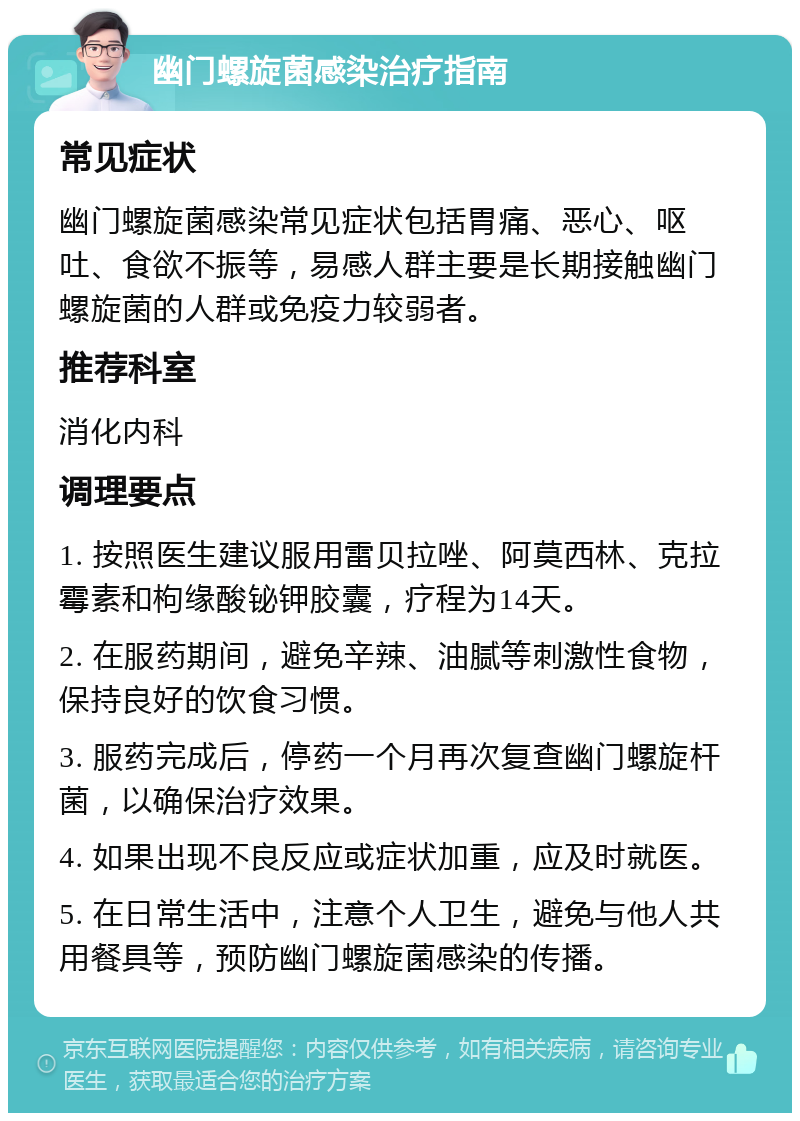 幽门螺旋菌感染治疗指南 常见症状 幽门螺旋菌感染常见症状包括胃痛、恶心、呕吐、食欲不振等，易感人群主要是长期接触幽门螺旋菌的人群或免疫力较弱者。 推荐科室 消化内科 调理要点 1. 按照医生建议服用雷贝拉唑、阿莫西林、克拉霉素和枸缘酸铋钾胶囊，疗程为14天。 2. 在服药期间，避免辛辣、油腻等刺激性食物，保持良好的饮食习惯。 3. 服药完成后，停药一个月再次复查幽门螺旋杆菌，以确保治疗效果。 4. 如果出现不良反应或症状加重，应及时就医。 5. 在日常生活中，注意个人卫生，避免与他人共用餐具等，预防幽门螺旋菌感染的传播。