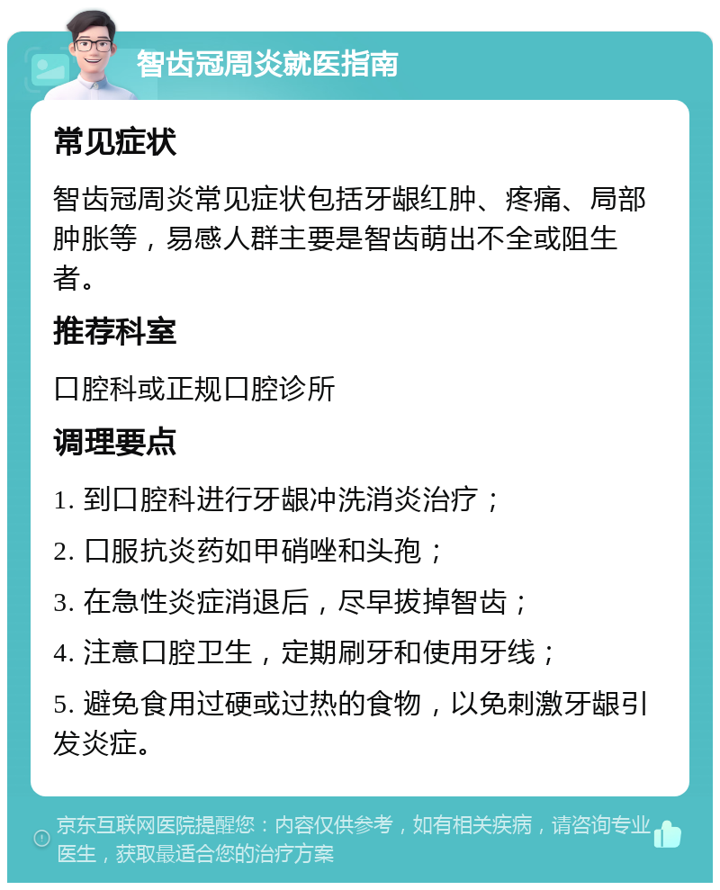 智齿冠周炎就医指南 常见症状 智齿冠周炎常见症状包括牙龈红肿、疼痛、局部肿胀等，易感人群主要是智齿萌出不全或阻生者。 推荐科室 口腔科或正规口腔诊所 调理要点 1. 到口腔科进行牙龈冲洗消炎治疗； 2. 口服抗炎药如甲硝唑和头孢； 3. 在急性炎症消退后，尽早拔掉智齿； 4. 注意口腔卫生，定期刷牙和使用牙线； 5. 避免食用过硬或过热的食物，以免刺激牙龈引发炎症。