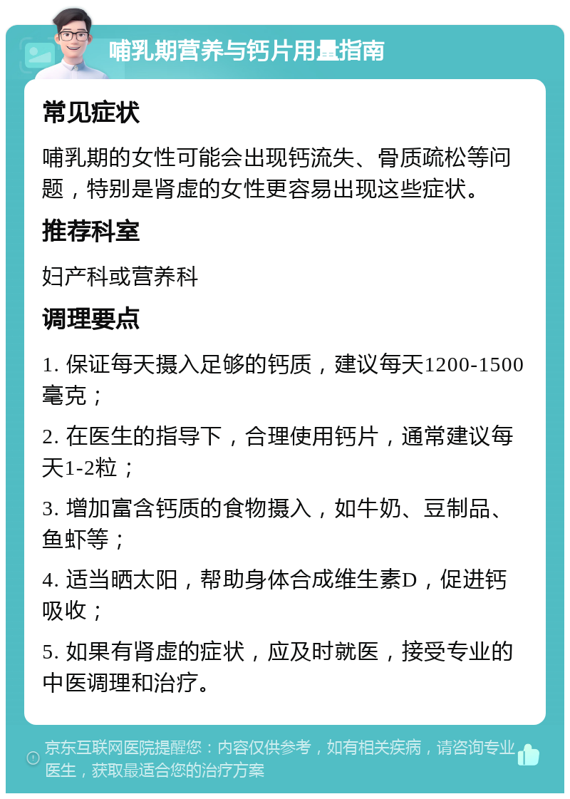 哺乳期营养与钙片用量指南 常见症状 哺乳期的女性可能会出现钙流失、骨质疏松等问题，特别是肾虚的女性更容易出现这些症状。 推荐科室 妇产科或营养科 调理要点 1. 保证每天摄入足够的钙质，建议每天1200-1500毫克； 2. 在医生的指导下，合理使用钙片，通常建议每天1-2粒； 3. 增加富含钙质的食物摄入，如牛奶、豆制品、鱼虾等； 4. 适当晒太阳，帮助身体合成维生素D，促进钙吸收； 5. 如果有肾虚的症状，应及时就医，接受专业的中医调理和治疗。