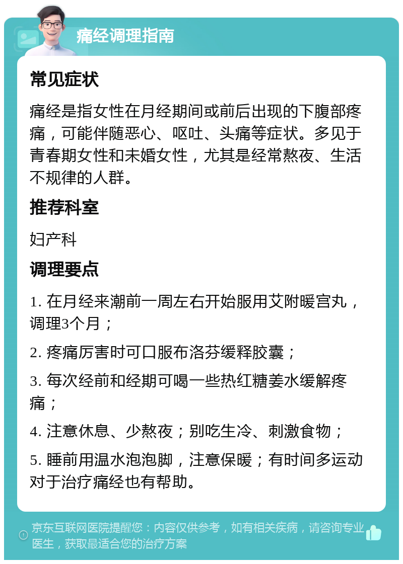 痛经调理指南 常见症状 痛经是指女性在月经期间或前后出现的下腹部疼痛，可能伴随恶心、呕吐、头痛等症状。多见于青春期女性和未婚女性，尤其是经常熬夜、生活不规律的人群。 推荐科室 妇产科 调理要点 1. 在月经来潮前一周左右开始服用艾附暖宫丸，调理3个月； 2. 疼痛厉害时可口服布洛芬缓释胶囊； 3. 每次经前和经期可喝一些热红糖姜水缓解疼痛； 4. 注意休息、少熬夜；别吃生冷、刺激食物； 5. 睡前用温水泡泡脚，注意保暖；有时间多运动对于治疗痛经也有帮助。