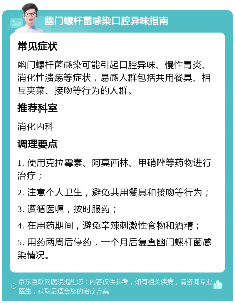 幽门螺杆菌感染口腔异味指南 常见症状 幽门螺杆菌感染可能引起口腔异味、慢性胃炎、消化性溃疡等症状，易感人群包括共用餐具、相互夹菜、接吻等行为的人群。 推荐科室 消化内科 调理要点 1. 使用克拉霉素、阿莫西林、甲硝唑等药物进行治疗； 2. 注意个人卫生，避免共用餐具和接吻等行为； 3. 遵循医嘱，按时服药； 4. 在用药期间，避免辛辣刺激性食物和酒精； 5. 用药两周后停药，一个月后复查幽门螺杆菌感染情况。