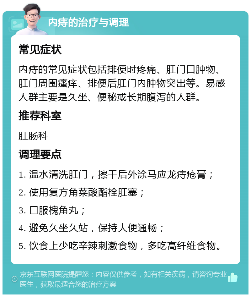 内痔的治疗与调理 常见症状 内痔的常见症状包括排便时疼痛、肛门口肿物、肛门周围瘙痒、排便后肛门内肿物突出等。易感人群主要是久坐、便秘或长期腹泻的人群。 推荐科室 肛肠科 调理要点 1. 温水清洗肛门，擦干后外涂马应龙痔疮膏； 2. 使用复方角菜酸酯栓肛塞； 3. 口服槐角丸； 4. 避免久坐久站，保持大便通畅； 5. 饮食上少吃辛辣刺激食物，多吃高纤维食物。