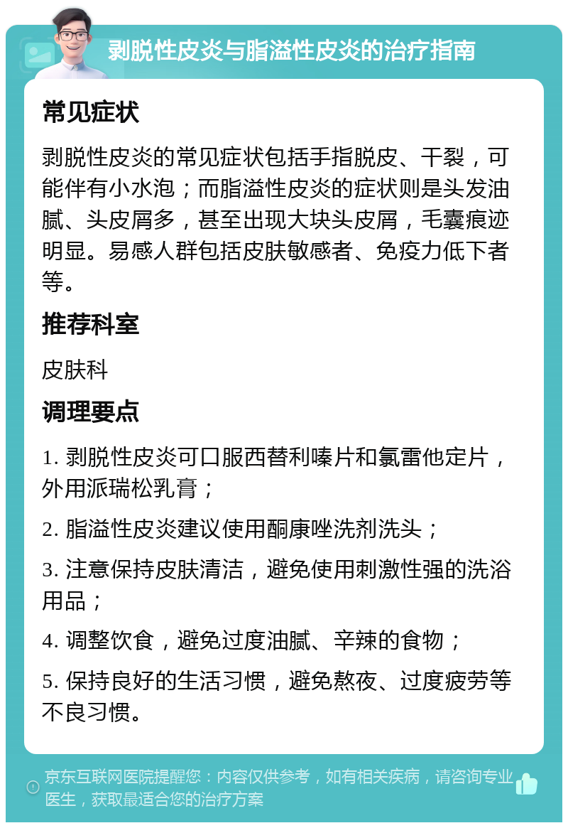 剥脱性皮炎与脂溢性皮炎的治疗指南 常见症状 剥脱性皮炎的常见症状包括手指脱皮、干裂，可能伴有小水泡；而脂溢性皮炎的症状则是头发油腻、头皮屑多，甚至出现大块头皮屑，毛囊痕迹明显。易感人群包括皮肤敏感者、免疫力低下者等。 推荐科室 皮肤科 调理要点 1. 剥脱性皮炎可口服西替利嗪片和氯雷他定片，外用派瑞松乳膏； 2. 脂溢性皮炎建议使用酮康唑洗剂洗头； 3. 注意保持皮肤清洁，避免使用刺激性强的洗浴用品； 4. 调整饮食，避免过度油腻、辛辣的食物； 5. 保持良好的生活习惯，避免熬夜、过度疲劳等不良习惯。