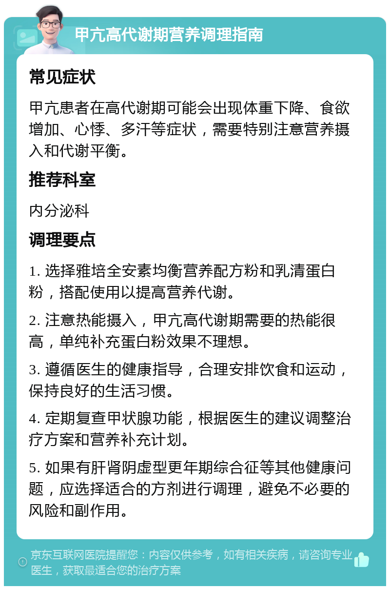 甲亢高代谢期营养调理指南 常见症状 甲亢患者在高代谢期可能会出现体重下降、食欲增加、心悸、多汗等症状，需要特别注意营养摄入和代谢平衡。 推荐科室 内分泌科 调理要点 1. 选择雅培全安素均衡营养配方粉和乳清蛋白粉，搭配使用以提高营养代谢。 2. 注意热能摄入，甲亢高代谢期需要的热能很高，单纯补充蛋白粉效果不理想。 3. 遵循医生的健康指导，合理安排饮食和运动，保持良好的生活习惯。 4. 定期复查甲状腺功能，根据医生的建议调整治疗方案和营养补充计划。 5. 如果有肝肾阴虚型更年期综合征等其他健康问题，应选择适合的方剂进行调理，避免不必要的风险和副作用。