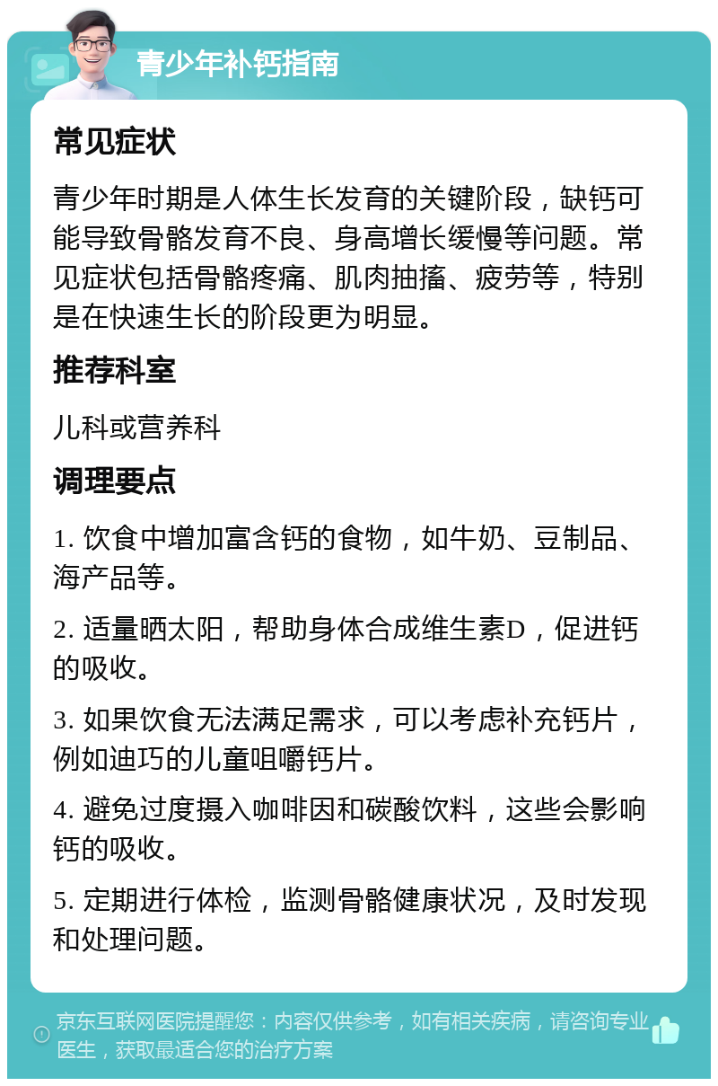 青少年补钙指南 常见症状 青少年时期是人体生长发育的关键阶段，缺钙可能导致骨骼发育不良、身高增长缓慢等问题。常见症状包括骨骼疼痛、肌肉抽搐、疲劳等，特别是在快速生长的阶段更为明显。 推荐科室 儿科或营养科 调理要点 1. 饮食中增加富含钙的食物，如牛奶、豆制品、海产品等。 2. 适量晒太阳，帮助身体合成维生素D，促进钙的吸收。 3. 如果饮食无法满足需求，可以考虑补充钙片，例如迪巧的儿童咀嚼钙片。 4. 避免过度摄入咖啡因和碳酸饮料，这些会影响钙的吸收。 5. 定期进行体检，监测骨骼健康状况，及时发现和处理问题。