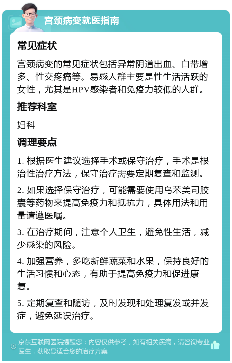 宫颈病变就医指南 常见症状 宫颈病变的常见症状包括异常阴道出血、白带增多、性交疼痛等。易感人群主要是性生活活跃的女性，尤其是HPV感染者和免疫力较低的人群。 推荐科室 妇科 调理要点 1. 根据医生建议选择手术或保守治疗，手术是根治性治疗方法，保守治疗需要定期复查和监测。 2. 如果选择保守治疗，可能需要使用乌苯美司胶囊等药物来提高免疫力和抵抗力，具体用法和用量请遵医嘱。 3. 在治疗期间，注意个人卫生，避免性生活，减少感染的风险。 4. 加强营养，多吃新鲜蔬菜和水果，保持良好的生活习惯和心态，有助于提高免疫力和促进康复。 5. 定期复查和随访，及时发现和处理复发或并发症，避免延误治疗。