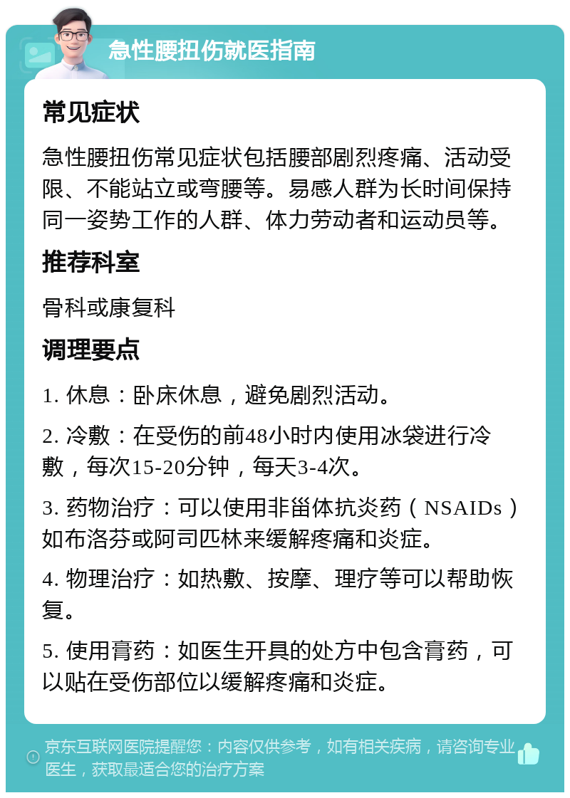 急性腰扭伤就医指南 常见症状 急性腰扭伤常见症状包括腰部剧烈疼痛、活动受限、不能站立或弯腰等。易感人群为长时间保持同一姿势工作的人群、体力劳动者和运动员等。 推荐科室 骨科或康复科 调理要点 1. 休息：卧床休息，避免剧烈活动。 2. 冷敷：在受伤的前48小时内使用冰袋进行冷敷，每次15-20分钟，每天3-4次。 3. 药物治疗：可以使用非甾体抗炎药（NSAIDs）如布洛芬或阿司匹林来缓解疼痛和炎症。 4. 物理治疗：如热敷、按摩、理疗等可以帮助恢复。 5. 使用膏药：如医生开具的处方中包含膏药，可以贴在受伤部位以缓解疼痛和炎症。