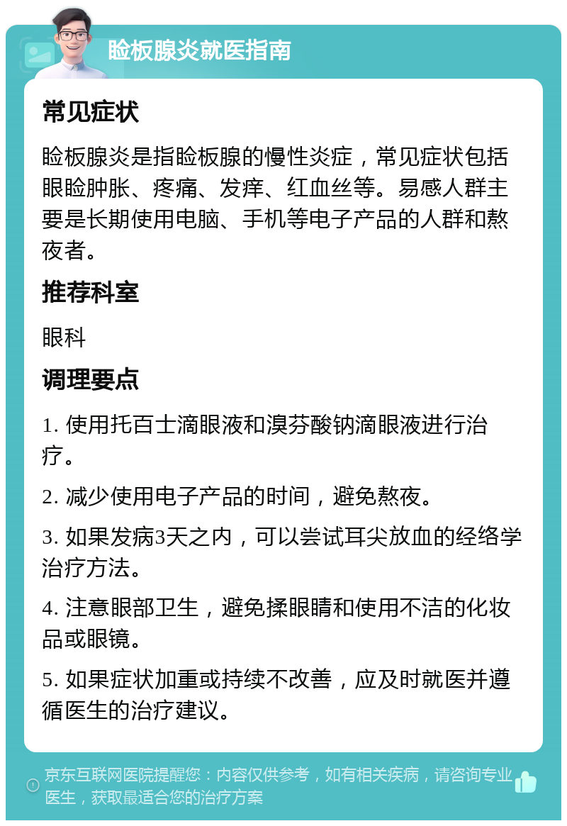 睑板腺炎就医指南 常见症状 睑板腺炎是指睑板腺的慢性炎症，常见症状包括眼睑肿胀、疼痛、发痒、红血丝等。易感人群主要是长期使用电脑、手机等电子产品的人群和熬夜者。 推荐科室 眼科 调理要点 1. 使用托百士滴眼液和溴芬酸钠滴眼液进行治疗。 2. 减少使用电子产品的时间，避免熬夜。 3. 如果发病3天之内，可以尝试耳尖放血的经络学治疗方法。 4. 注意眼部卫生，避免揉眼睛和使用不洁的化妆品或眼镜。 5. 如果症状加重或持续不改善，应及时就医并遵循医生的治疗建议。