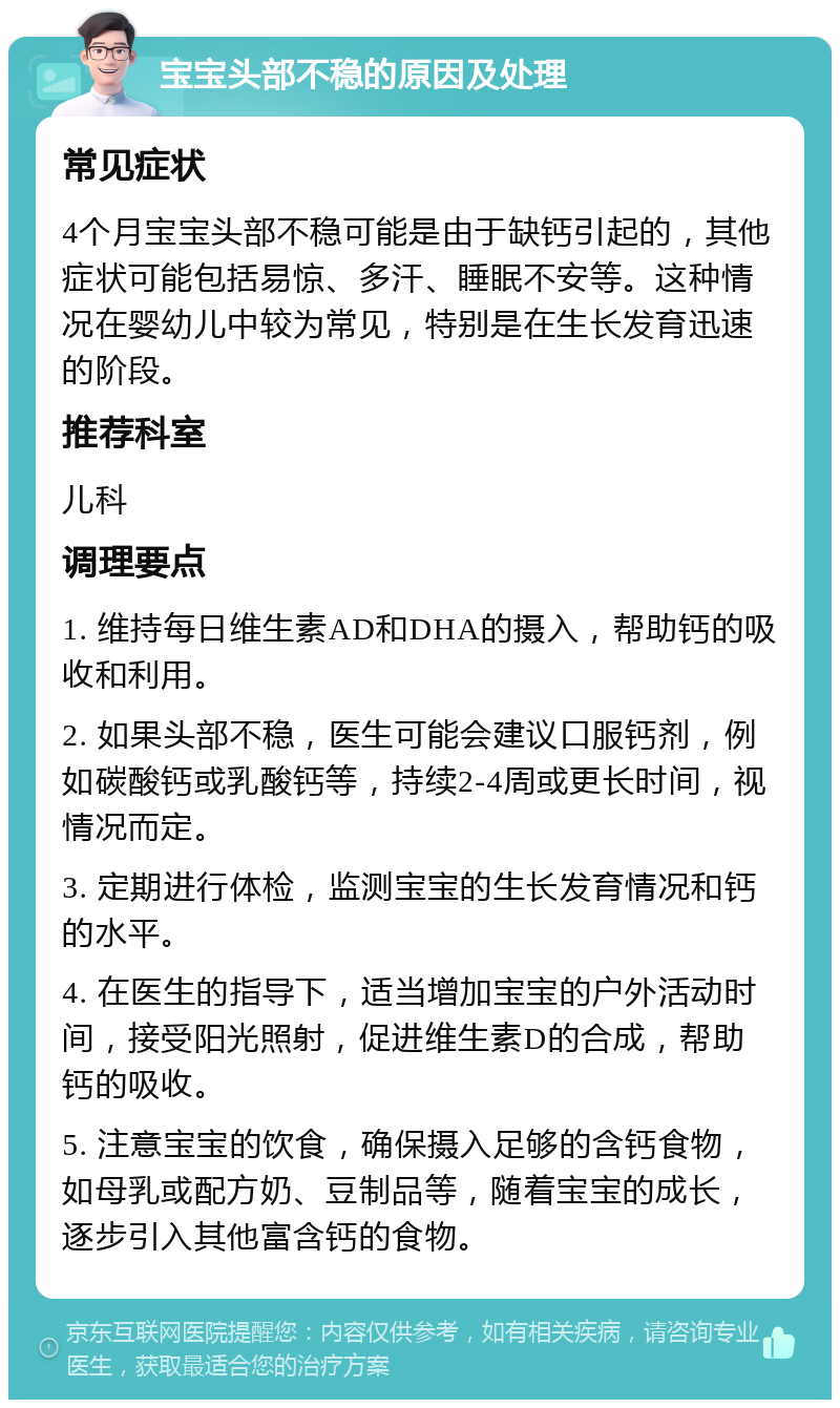 宝宝头部不稳的原因及处理 常见症状 4个月宝宝头部不稳可能是由于缺钙引起的，其他症状可能包括易惊、多汗、睡眠不安等。这种情况在婴幼儿中较为常见，特别是在生长发育迅速的阶段。 推荐科室 儿科 调理要点 1. 维持每日维生素AD和DHA的摄入，帮助钙的吸收和利用。 2. 如果头部不稳，医生可能会建议口服钙剂，例如碳酸钙或乳酸钙等，持续2-4周或更长时间，视情况而定。 3. 定期进行体检，监测宝宝的生长发育情况和钙的水平。 4. 在医生的指导下，适当增加宝宝的户外活动时间，接受阳光照射，促进维生素D的合成，帮助钙的吸收。 5. 注意宝宝的饮食，确保摄入足够的含钙食物，如母乳或配方奶、豆制品等，随着宝宝的成长，逐步引入其他富含钙的食物。