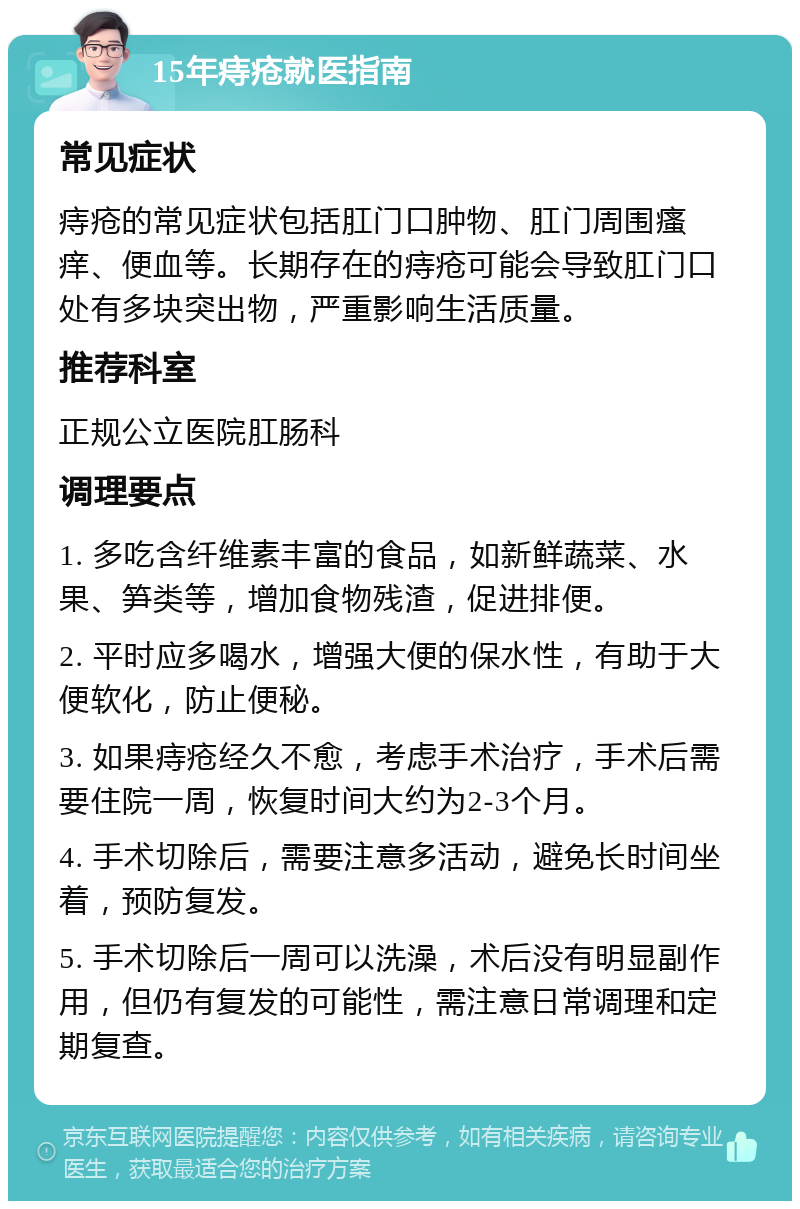 15年痔疮就医指南 常见症状 痔疮的常见症状包括肛门口肿物、肛门周围瘙痒、便血等。长期存在的痔疮可能会导致肛门口处有多块突出物，严重影响生活质量。 推荐科室 正规公立医院肛肠科 调理要点 1. 多吃含纤维素丰富的食品，如新鲜蔬菜、水果、笋类等，增加食物残渣，促进排便。 2. 平时应多喝水，增强大便的保水性，有助于大便软化，防止便秘。 3. 如果痔疮经久不愈，考虑手术治疗，手术后需要住院一周，恢复时间大约为2-3个月。 4. 手术切除后，需要注意多活动，避免长时间坐着，预防复发。 5. 手术切除后一周可以洗澡，术后没有明显副作用，但仍有复发的可能性，需注意日常调理和定期复查。