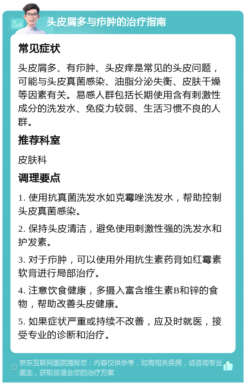 头皮屑多与疖肿的治疗指南 常见症状 头皮屑多、有疖肿、头皮痒是常见的头皮问题，可能与头皮真菌感染、油脂分泌失衡、皮肤干燥等因素有关。易感人群包括长期使用含有刺激性成分的洗发水、免疫力较弱、生活习惯不良的人群。 推荐科室 皮肤科 调理要点 1. 使用抗真菌洗发水如克霉唑洗发水，帮助控制头皮真菌感染。 2. 保持头皮清洁，避免使用刺激性强的洗发水和护发素。 3. 对于疖肿，可以使用外用抗生素药膏如红霉素软膏进行局部治疗。 4. 注意饮食健康，多摄入富含维生素B和锌的食物，帮助改善头皮健康。 5. 如果症状严重或持续不改善，应及时就医，接受专业的诊断和治疗。