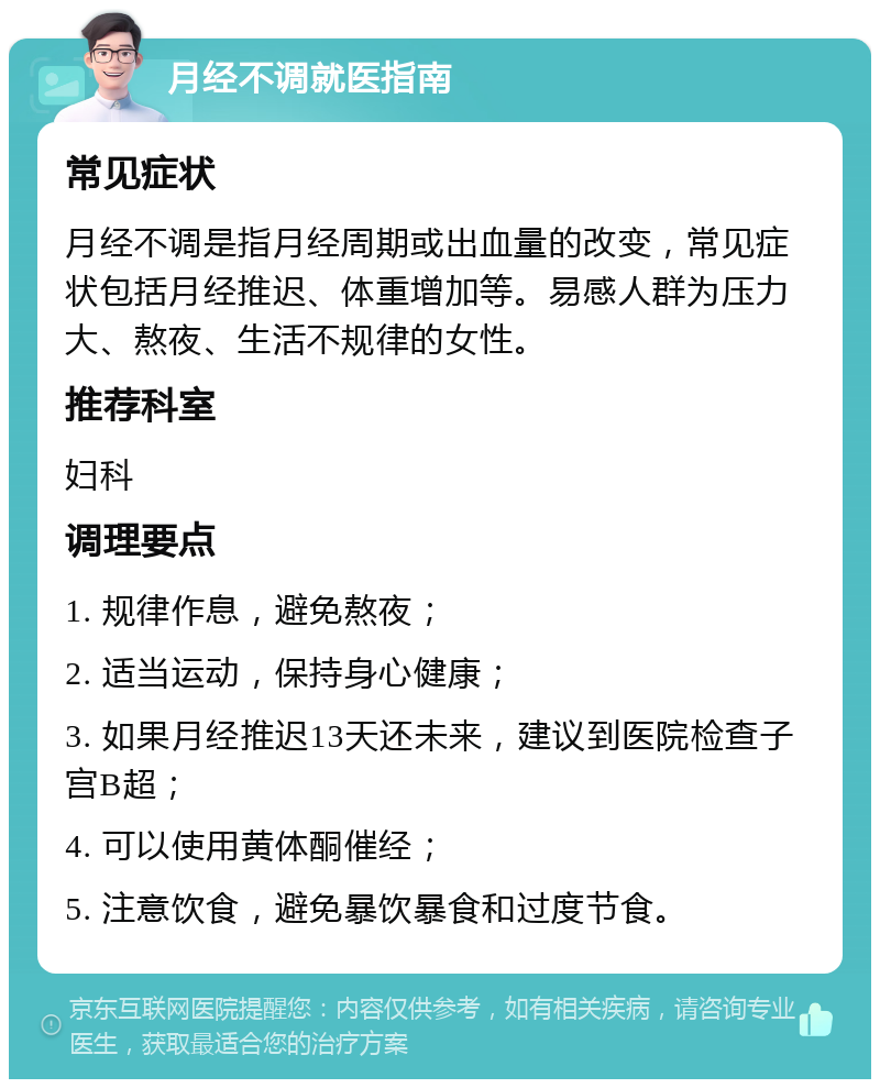 月经不调就医指南 常见症状 月经不调是指月经周期或出血量的改变，常见症状包括月经推迟、体重增加等。易感人群为压力大、熬夜、生活不规律的女性。 推荐科室 妇科 调理要点 1. 规律作息，避免熬夜； 2. 适当运动，保持身心健康； 3. 如果月经推迟13天还未来，建议到医院检查子宫B超； 4. 可以使用黄体酮催经； 5. 注意饮食，避免暴饮暴食和过度节食。