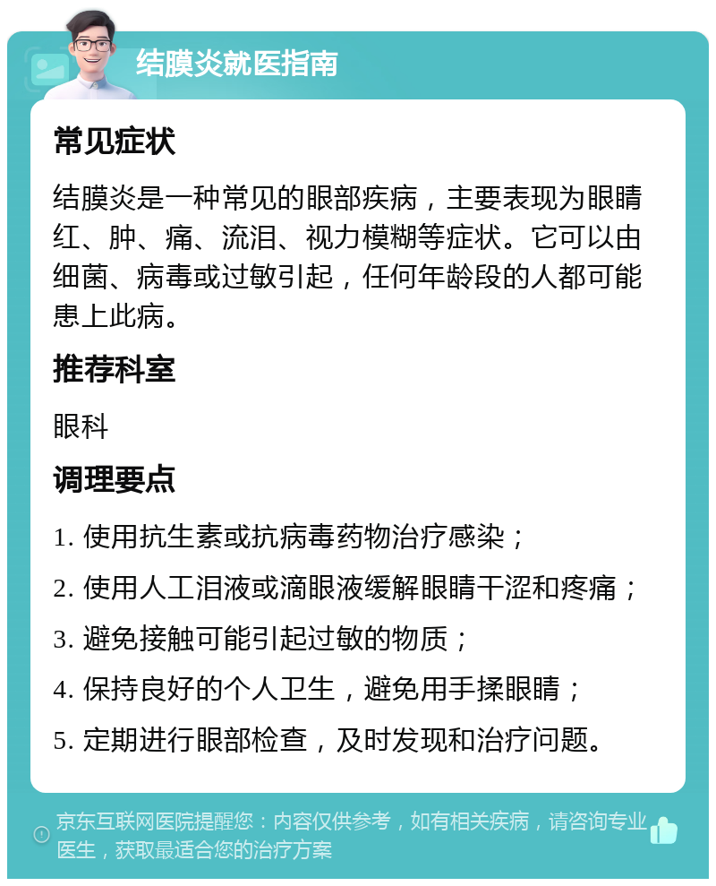 结膜炎就医指南 常见症状 结膜炎是一种常见的眼部疾病，主要表现为眼睛红、肿、痛、流泪、视力模糊等症状。它可以由细菌、病毒或过敏引起，任何年龄段的人都可能患上此病。 推荐科室 眼科 调理要点 1. 使用抗生素或抗病毒药物治疗感染； 2. 使用人工泪液或滴眼液缓解眼睛干涩和疼痛； 3. 避免接触可能引起过敏的物质； 4. 保持良好的个人卫生，避免用手揉眼睛； 5. 定期进行眼部检查，及时发现和治疗问题。