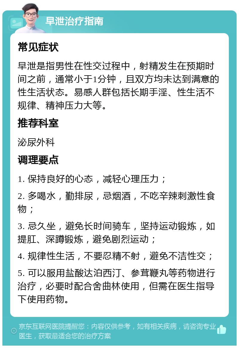 早泄治疗指南 常见症状 早泄是指男性在性交过程中，射精发生在预期时间之前，通常小于1分钟，且双方均未达到满意的性生活状态。易感人群包括长期手淫、性生活不规律、精神压力大等。 推荐科室 泌尿外科 调理要点 1. 保持良好的心态，减轻心理压力； 2. 多喝水，勤排尿，忌烟酒，不吃辛辣刺激性食物； 3. 忌久坐，避免长时间骑车，坚持运动锻炼，如提肛、深蹲锻炼，避免剧烈运动； 4. 规律性生活，不要忍精不射，避免不洁性交； 5. 可以服用盐酸达泊西汀、参茸鞭丸等药物进行治疗，必要时配合舍曲林使用，但需在医生指导下使用药物。