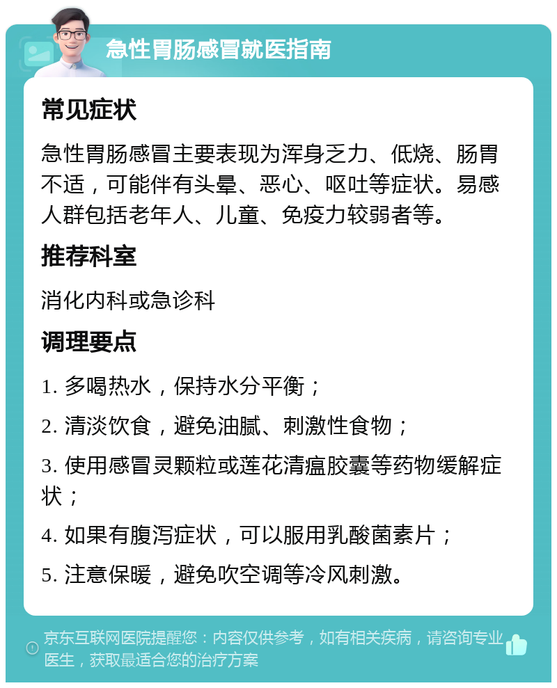 急性胃肠感冒就医指南 常见症状 急性胃肠感冒主要表现为浑身乏力、低烧、肠胃不适，可能伴有头晕、恶心、呕吐等症状。易感人群包括老年人、儿童、免疫力较弱者等。 推荐科室 消化内科或急诊科 调理要点 1. 多喝热水，保持水分平衡； 2. 清淡饮食，避免油腻、刺激性食物； 3. 使用感冒灵颗粒或莲花清瘟胶囊等药物缓解症状； 4. 如果有腹泻症状，可以服用乳酸菌素片； 5. 注意保暖，避免吹空调等冷风刺激。