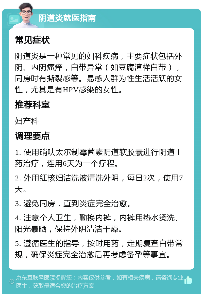 阴道炎就医指南 常见症状 阴道炎是一种常见的妇科疾病，主要症状包括外阴、内阴瘙痒，白带异常（如豆腐渣样白带），同房时有撕裂感等。易感人群为性生活活跃的女性，尤其是有HPV感染的女性。 推荐科室 妇产科 调理要点 1. 使用硝呋太尔制霉菌素阴道软胶囊进行阴道上药治疗，连用6天为一个疗程。 2. 外用红核妇洁洗液清洗外阴，每日2次，使用7天。 3. 避免同房，直到炎症完全治愈。 4. 注意个人卫生，勤换内裤，内裤用热水烫洗、阳光暴晒，保持外阴清洁干燥。 5. 遵循医生的指导，按时用药，定期复查白带常规，确保炎症完全治愈后再考虑备孕等事宜。