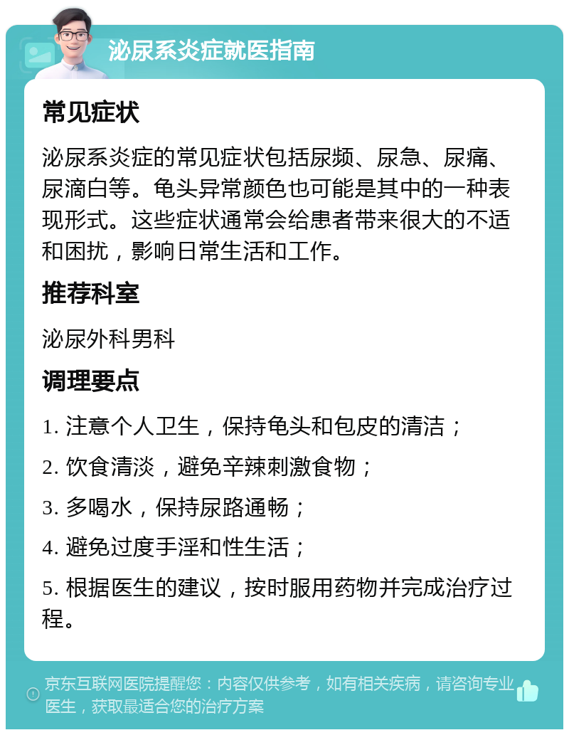 泌尿系炎症就医指南 常见症状 泌尿系炎症的常见症状包括尿频、尿急、尿痛、尿滴白等。龟头异常颜色也可能是其中的一种表现形式。这些症状通常会给患者带来很大的不适和困扰，影响日常生活和工作。 推荐科室 泌尿外科男科 调理要点 1. 注意个人卫生，保持龟头和包皮的清洁； 2. 饮食清淡，避免辛辣刺激食物； 3. 多喝水，保持尿路通畅； 4. 避免过度手淫和性生活； 5. 根据医生的建议，按时服用药物并完成治疗过程。