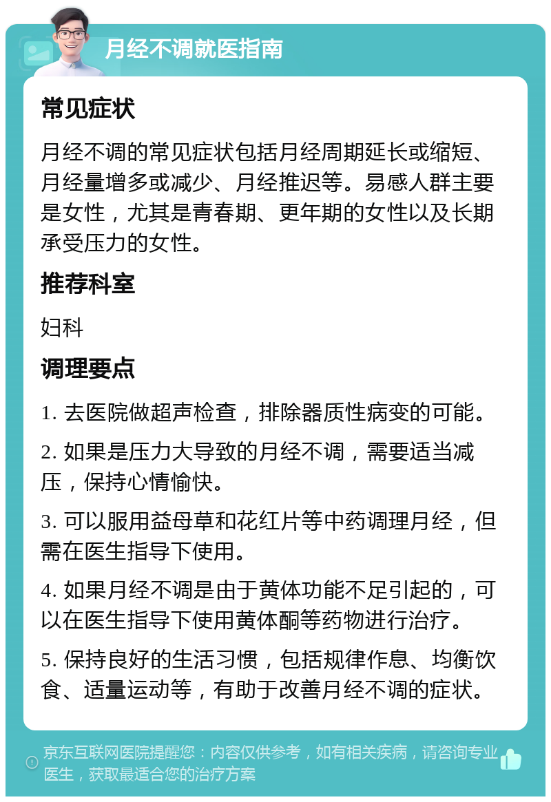 月经不调就医指南 常见症状 月经不调的常见症状包括月经周期延长或缩短、月经量增多或减少、月经推迟等。易感人群主要是女性，尤其是青春期、更年期的女性以及长期承受压力的女性。 推荐科室 妇科 调理要点 1. 去医院做超声检查，排除器质性病变的可能。 2. 如果是压力大导致的月经不调，需要适当减压，保持心情愉快。 3. 可以服用益母草和花红片等中药调理月经，但需在医生指导下使用。 4. 如果月经不调是由于黄体功能不足引起的，可以在医生指导下使用黄体酮等药物进行治疗。 5. 保持良好的生活习惯，包括规律作息、均衡饮食、适量运动等，有助于改善月经不调的症状。