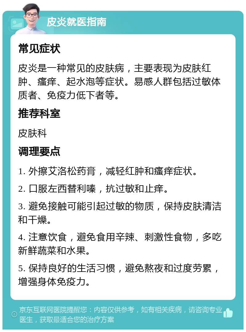 皮炎就医指南 常见症状 皮炎是一种常见的皮肤病，主要表现为皮肤红肿、瘙痒、起水泡等症状。易感人群包括过敏体质者、免疫力低下者等。 推荐科室 皮肤科 调理要点 1. 外擦艾洛松药膏，减轻红肿和瘙痒症状。 2. 口服左西替利嗪，抗过敏和止痒。 3. 避免接触可能引起过敏的物质，保持皮肤清洁和干燥。 4. 注意饮食，避免食用辛辣、刺激性食物，多吃新鲜蔬菜和水果。 5. 保持良好的生活习惯，避免熬夜和过度劳累，增强身体免疫力。