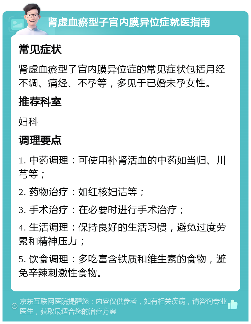 肾虚血瘀型子宫内膜异位症就医指南 常见症状 肾虚血瘀型子宫内膜异位症的常见症状包括月经不调、痛经、不孕等，多见于已婚未孕女性。 推荐科室 妇科 调理要点 1. 中药调理：可使用补肾活血的中药如当归、川芎等； 2. 药物治疗：如红核妇洁等； 3. 手术治疗：在必要时进行手术治疗； 4. 生活调理：保持良好的生活习惯，避免过度劳累和精神压力； 5. 饮食调理：多吃富含铁质和维生素的食物，避免辛辣刺激性食物。