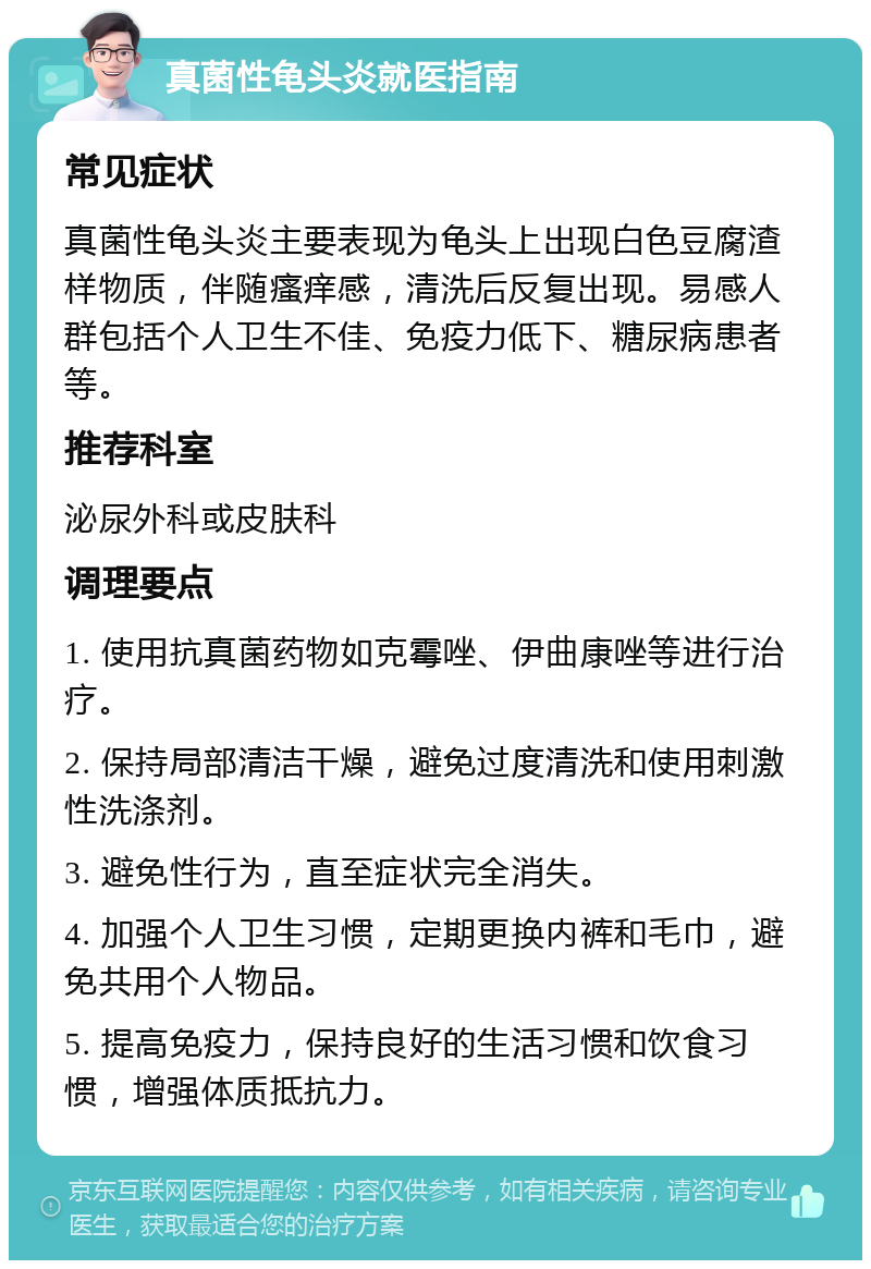 真菌性龟头炎就医指南 常见症状 真菌性龟头炎主要表现为龟头上出现白色豆腐渣样物质，伴随瘙痒感，清洗后反复出现。易感人群包括个人卫生不佳、免疫力低下、糖尿病患者等。 推荐科室 泌尿外科或皮肤科 调理要点 1. 使用抗真菌药物如克霉唑、伊曲康唑等进行治疗。 2. 保持局部清洁干燥，避免过度清洗和使用刺激性洗涤剂。 3. 避免性行为，直至症状完全消失。 4. 加强个人卫生习惯，定期更换内裤和毛巾，避免共用个人物品。 5. 提高免疫力，保持良好的生活习惯和饮食习惯，增强体质抵抗力。