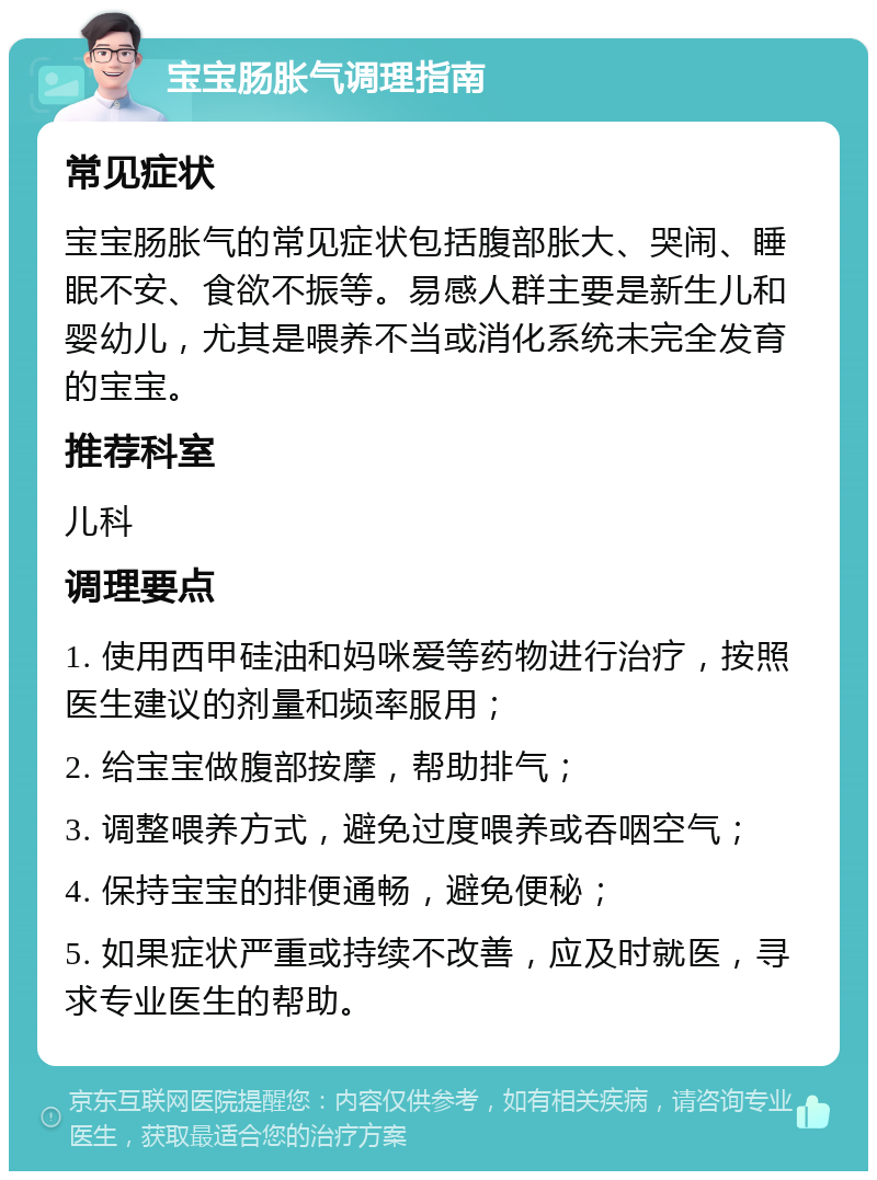 宝宝肠胀气调理指南 常见症状 宝宝肠胀气的常见症状包括腹部胀大、哭闹、睡眠不安、食欲不振等。易感人群主要是新生儿和婴幼儿，尤其是喂养不当或消化系统未完全发育的宝宝。 推荐科室 儿科 调理要点 1. 使用西甲硅油和妈咪爱等药物进行治疗，按照医生建议的剂量和频率服用； 2. 给宝宝做腹部按摩，帮助排气； 3. 调整喂养方式，避免过度喂养或吞咽空气； 4. 保持宝宝的排便通畅，避免便秘； 5. 如果症状严重或持续不改善，应及时就医，寻求专业医生的帮助。