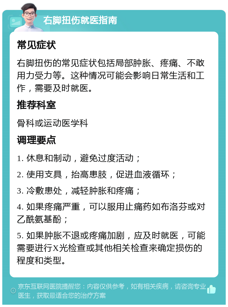 右脚扭伤就医指南 常见症状 右脚扭伤的常见症状包括局部肿胀、疼痛、不敢用力受力等。这种情况可能会影响日常生活和工作，需要及时就医。 推荐科室 骨科或运动医学科 调理要点 1. 休息和制动，避免过度活动； 2. 使用支具，抬高患肢，促进血液循环； 3. 冷敷患处，减轻肿胀和疼痛； 4. 如果疼痛严重，可以服用止痛药如布洛芬或对乙酰氨基酚； 5. 如果肿胀不退或疼痛加剧，应及时就医，可能需要进行X光检查或其他相关检查来确定损伤的程度和类型。