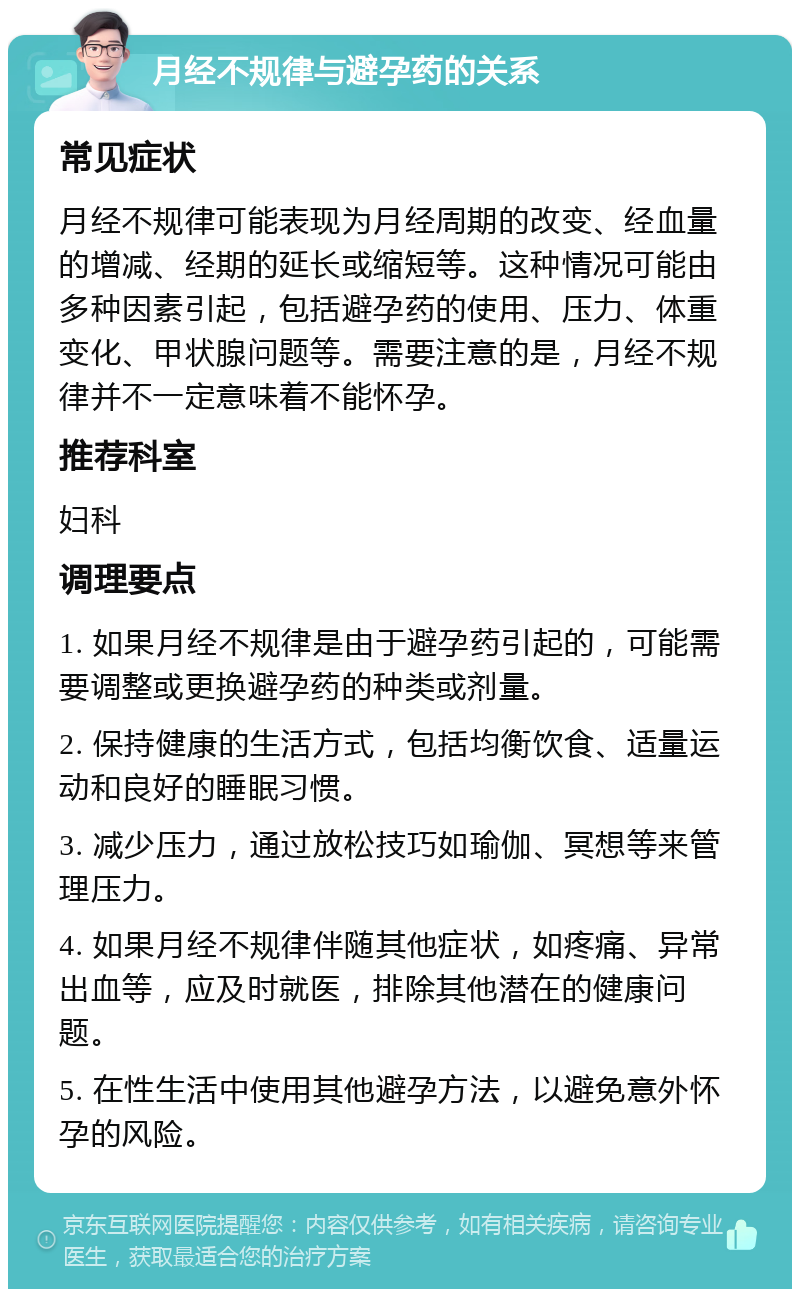 月经不规律与避孕药的关系 常见症状 月经不规律可能表现为月经周期的改变、经血量的增减、经期的延长或缩短等。这种情况可能由多种因素引起，包括避孕药的使用、压力、体重变化、甲状腺问题等。需要注意的是，月经不规律并不一定意味着不能怀孕。 推荐科室 妇科 调理要点 1. 如果月经不规律是由于避孕药引起的，可能需要调整或更换避孕药的种类或剂量。 2. 保持健康的生活方式，包括均衡饮食、适量运动和良好的睡眠习惯。 3. 减少压力，通过放松技巧如瑜伽、冥想等来管理压力。 4. 如果月经不规律伴随其他症状，如疼痛、异常出血等，应及时就医，排除其他潜在的健康问题。 5. 在性生活中使用其他避孕方法，以避免意外怀孕的风险。