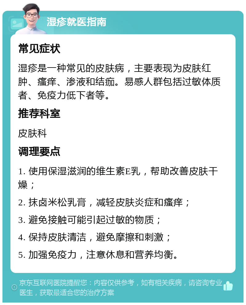 湿疹就医指南 常见症状 湿疹是一种常见的皮肤病，主要表现为皮肤红肿、瘙痒、渗液和结痂。易感人群包括过敏体质者、免疫力低下者等。 推荐科室 皮肤科 调理要点 1. 使用保湿滋润的维生素E乳，帮助改善皮肤干燥； 2. 抹卤米松乳膏，减轻皮肤炎症和瘙痒； 3. 避免接触可能引起过敏的物质； 4. 保持皮肤清洁，避免摩擦和刺激； 5. 加强免疫力，注意休息和营养均衡。