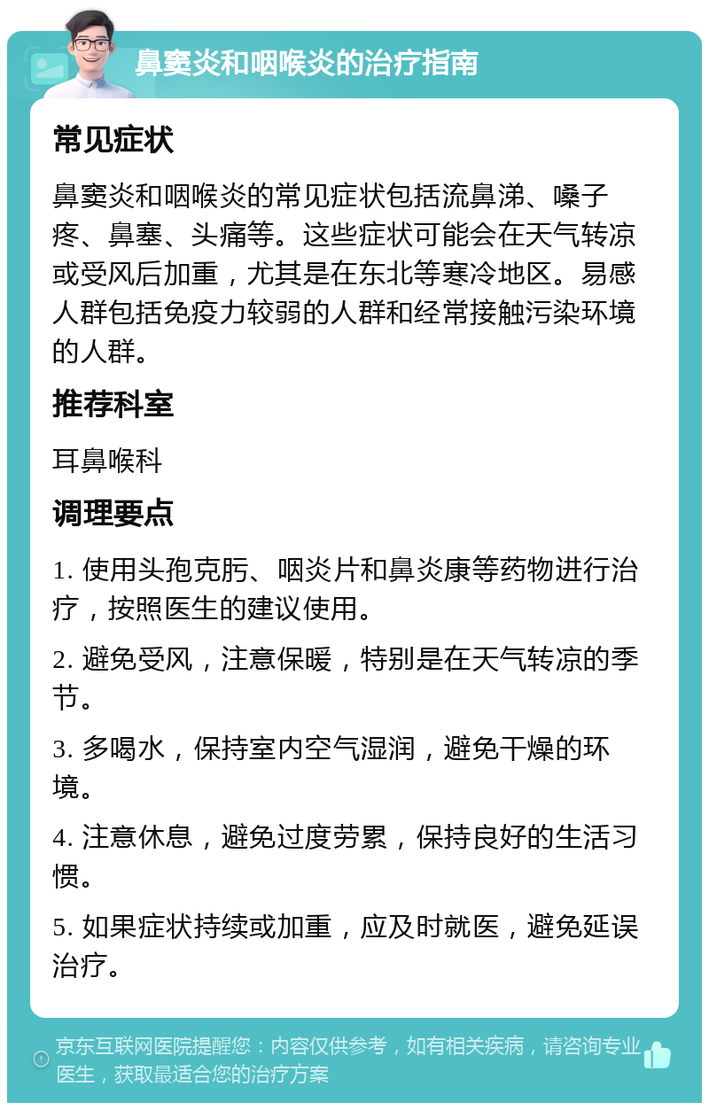 鼻窦炎和咽喉炎的治疗指南 常见症状 鼻窦炎和咽喉炎的常见症状包括流鼻涕、嗓子疼、鼻塞、头痛等。这些症状可能会在天气转凉或受风后加重，尤其是在东北等寒冷地区。易感人群包括免疫力较弱的人群和经常接触污染环境的人群。 推荐科室 耳鼻喉科 调理要点 1. 使用头孢克肟、咽炎片和鼻炎康等药物进行治疗，按照医生的建议使用。 2. 避免受风，注意保暖，特别是在天气转凉的季节。 3. 多喝水，保持室内空气湿润，避免干燥的环境。 4. 注意休息，避免过度劳累，保持良好的生活习惯。 5. 如果症状持续或加重，应及时就医，避免延误治疗。