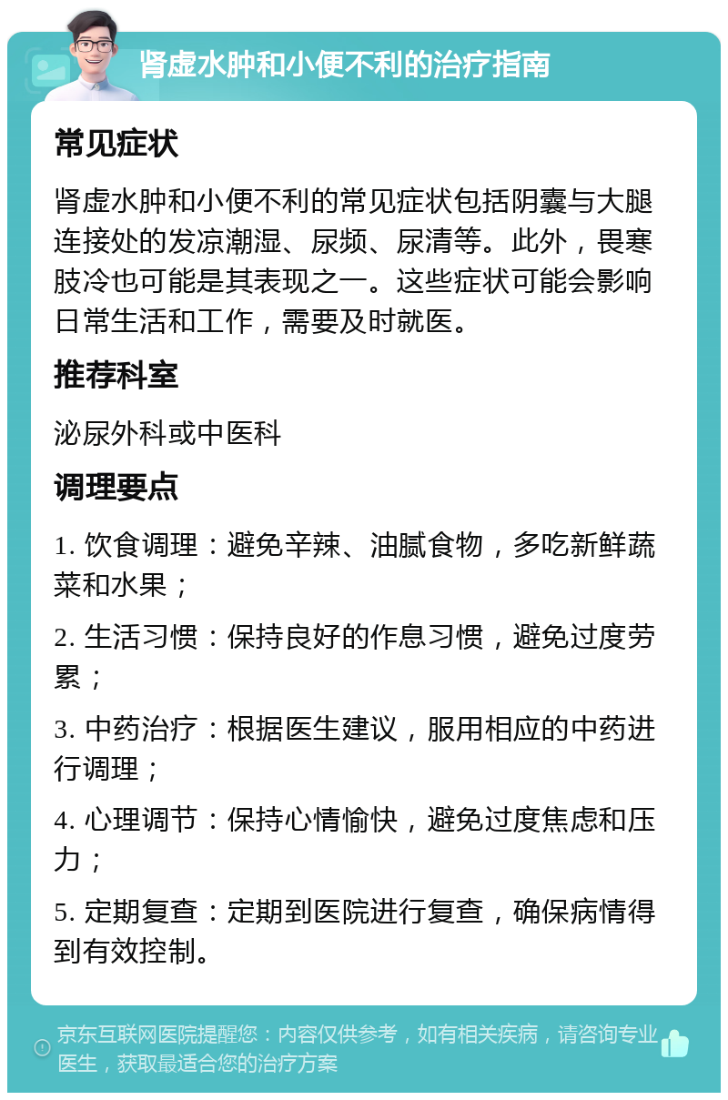 肾虚水肿和小便不利的治疗指南 常见症状 肾虚水肿和小便不利的常见症状包括阴囊与大腿连接处的发凉潮湿、尿频、尿清等。此外，畏寒肢冷也可能是其表现之一。这些症状可能会影响日常生活和工作，需要及时就医。 推荐科室 泌尿外科或中医科 调理要点 1. 饮食调理：避免辛辣、油腻食物，多吃新鲜蔬菜和水果； 2. 生活习惯：保持良好的作息习惯，避免过度劳累； 3. 中药治疗：根据医生建议，服用相应的中药进行调理； 4. 心理调节：保持心情愉快，避免过度焦虑和压力； 5. 定期复查：定期到医院进行复查，确保病情得到有效控制。