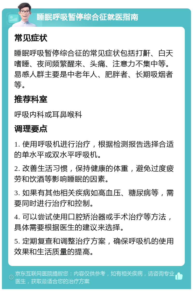 睡眠呼吸暂停综合征就医指南 常见症状 睡眠呼吸暂停综合征的常见症状包括打鼾、白天嗜睡、夜间频繁醒来、头痛、注意力不集中等。易感人群主要是中老年人、肥胖者、长期吸烟者等。 推荐科室 呼吸内科或耳鼻喉科 调理要点 1. 使用呼吸机进行治疗，根据检测报告选择合适的单水平或双水平呼吸机。 2. 改善生活习惯，保持健康的体重，避免过度疲劳和饮酒等影响睡眠的因素。 3. 如果有其他相关疾病如高血压、糖尿病等，需要同时进行治疗和控制。 4. 可以尝试使用口腔矫治器或手术治疗等方法，具体需要根据医生的建议来选择。 5. 定期复查和调整治疗方案，确保呼吸机的使用效果和生活质量的提高。