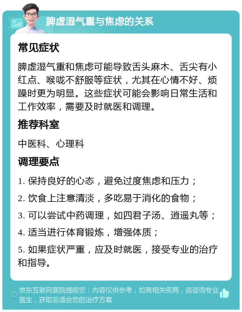 脾虚湿气重与焦虑的关系 常见症状 脾虚湿气重和焦虑可能导致舌头麻木、舌尖有小红点、喉咙不舒服等症状，尤其在心情不好、烦躁时更为明显。这些症状可能会影响日常生活和工作效率，需要及时就医和调理。 推荐科室 中医科、心理科 调理要点 1. 保持良好的心态，避免过度焦虑和压力； 2. 饮食上注意清淡，多吃易于消化的食物； 3. 可以尝试中药调理，如四君子汤、逍遥丸等； 4. 适当进行体育锻炼，增强体质； 5. 如果症状严重，应及时就医，接受专业的治疗和指导。