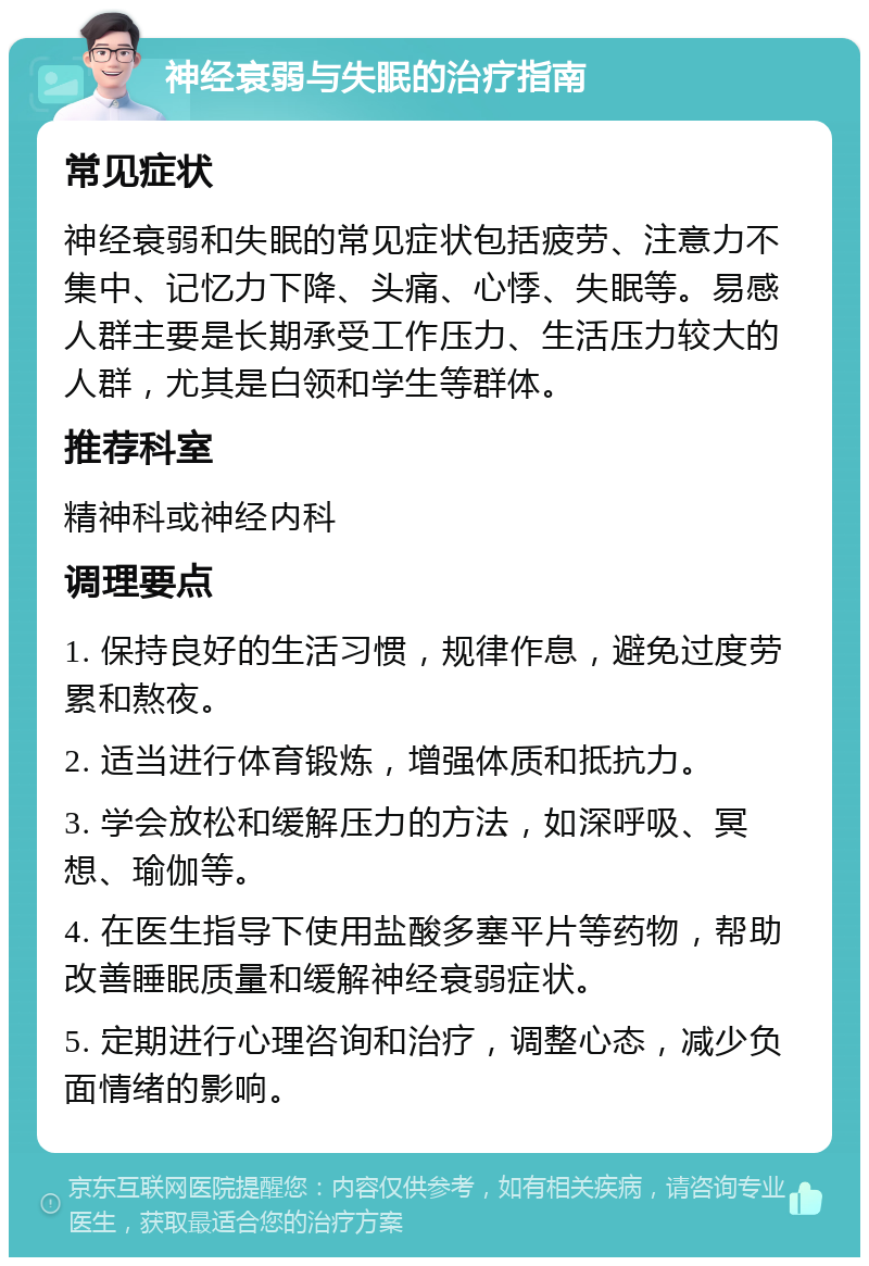 神经衰弱与失眠的治疗指南 常见症状 神经衰弱和失眠的常见症状包括疲劳、注意力不集中、记忆力下降、头痛、心悸、失眠等。易感人群主要是长期承受工作压力、生活压力较大的人群，尤其是白领和学生等群体。 推荐科室 精神科或神经内科 调理要点 1. 保持良好的生活习惯，规律作息，避免过度劳累和熬夜。 2. 适当进行体育锻炼，增强体质和抵抗力。 3. 学会放松和缓解压力的方法，如深呼吸、冥想、瑜伽等。 4. 在医生指导下使用盐酸多塞平片等药物，帮助改善睡眠质量和缓解神经衰弱症状。 5. 定期进行心理咨询和治疗，调整心态，减少负面情绪的影响。