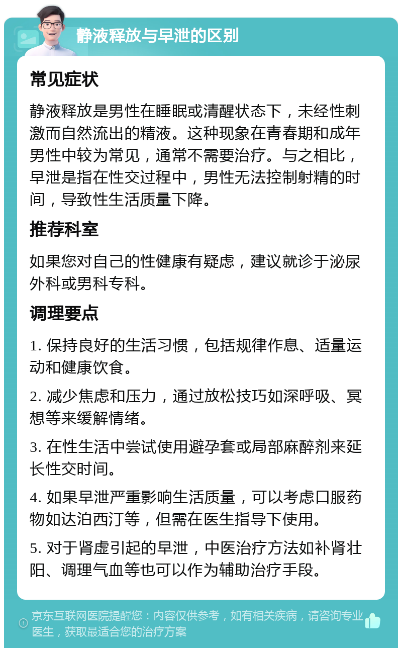 静液释放与早泄的区别 常见症状 静液释放是男性在睡眠或清醒状态下，未经性刺激而自然流出的精液。这种现象在青春期和成年男性中较为常见，通常不需要治疗。与之相比，早泄是指在性交过程中，男性无法控制射精的时间，导致性生活质量下降。 推荐科室 如果您对自己的性健康有疑虑，建议就诊于泌尿外科或男科专科。 调理要点 1. 保持良好的生活习惯，包括规律作息、适量运动和健康饮食。 2. 减少焦虑和压力，通过放松技巧如深呼吸、冥想等来缓解情绪。 3. 在性生活中尝试使用避孕套或局部麻醉剂来延长性交时间。 4. 如果早泄严重影响生活质量，可以考虑口服药物如达泊西汀等，但需在医生指导下使用。 5. 对于肾虚引起的早泄，中医治疗方法如补肾壮阳、调理气血等也可以作为辅助治疗手段。