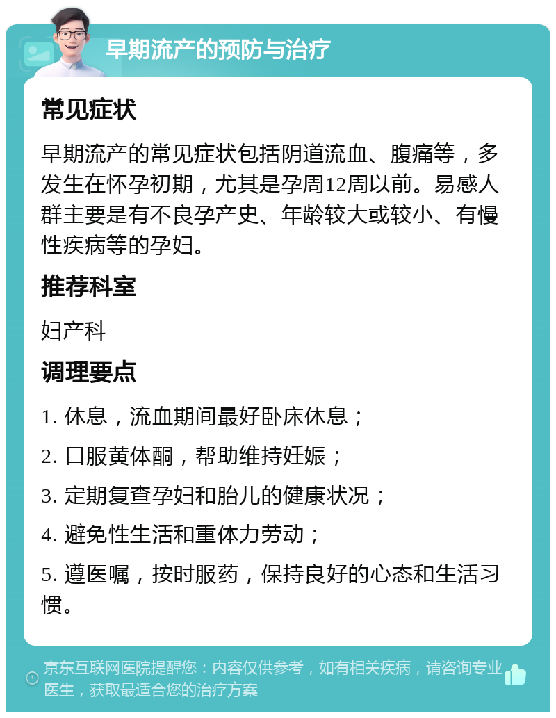 早期流产的预防与治疗 常见症状 早期流产的常见症状包括阴道流血、腹痛等，多发生在怀孕初期，尤其是孕周12周以前。易感人群主要是有不良孕产史、年龄较大或较小、有慢性疾病等的孕妇。 推荐科室 妇产科 调理要点 1. 休息，流血期间最好卧床休息； 2. 口服黄体酮，帮助维持妊娠； 3. 定期复查孕妇和胎儿的健康状况； 4. 避免性生活和重体力劳动； 5. 遵医嘱，按时服药，保持良好的心态和生活习惯。