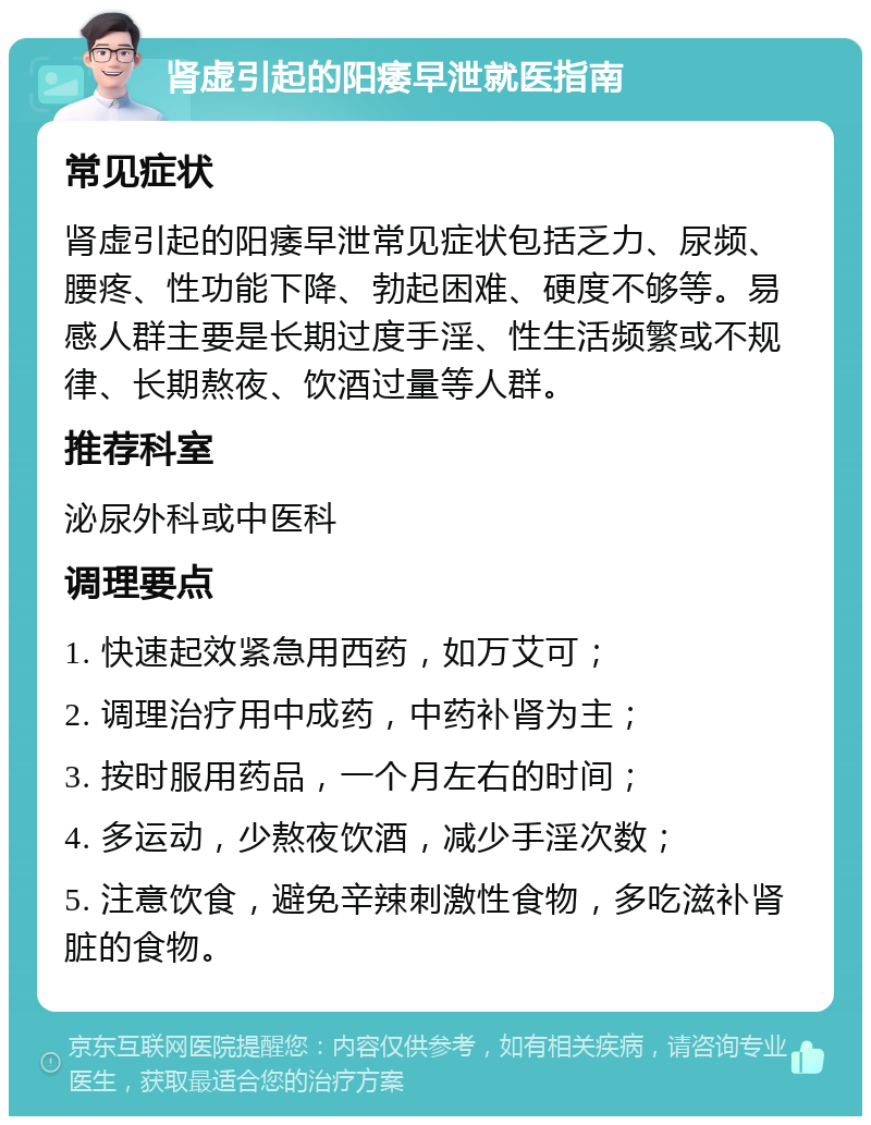 肾虚引起的阳痿早泄就医指南 常见症状 肾虚引起的阳痿早泄常见症状包括乏力、尿频、腰疼、性功能下降、勃起困难、硬度不够等。易感人群主要是长期过度手淫、性生活频繁或不规律、长期熬夜、饮酒过量等人群。 推荐科室 泌尿外科或中医科 调理要点 1. 快速起效紧急用西药，如万艾可； 2. 调理治疗用中成药，中药补肾为主； 3. 按时服用药品，一个月左右的时间； 4. 多运动，少熬夜饮酒，减少手淫次数； 5. 注意饮食，避免辛辣刺激性食物，多吃滋补肾脏的食物。